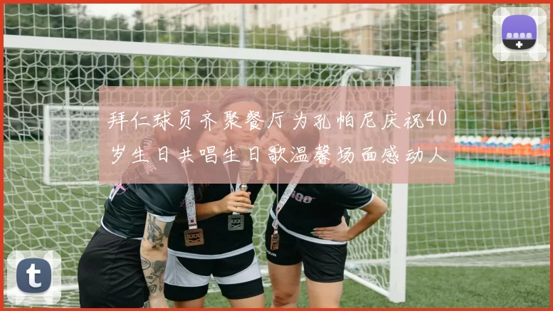 拜仁球员齐聚餐厅为孔帕尼庆祝40岁生日共唱生日歌温馨场面感动人心
