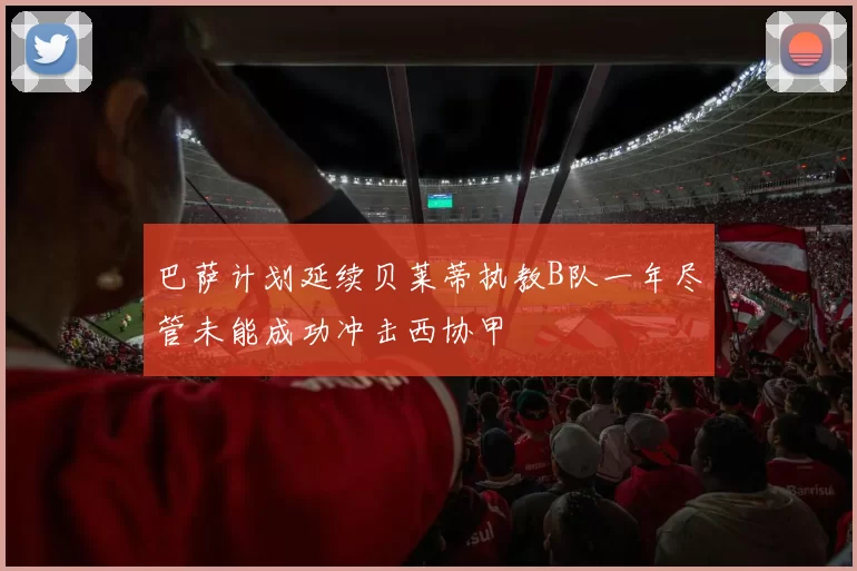 巴萨计划延续贝莱蒂执教B队一年尽管未能成功冲击西协甲