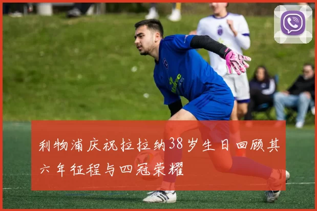 利物浦庆祝拉拉纳38岁生日回顾其六年征程与四冠荣耀